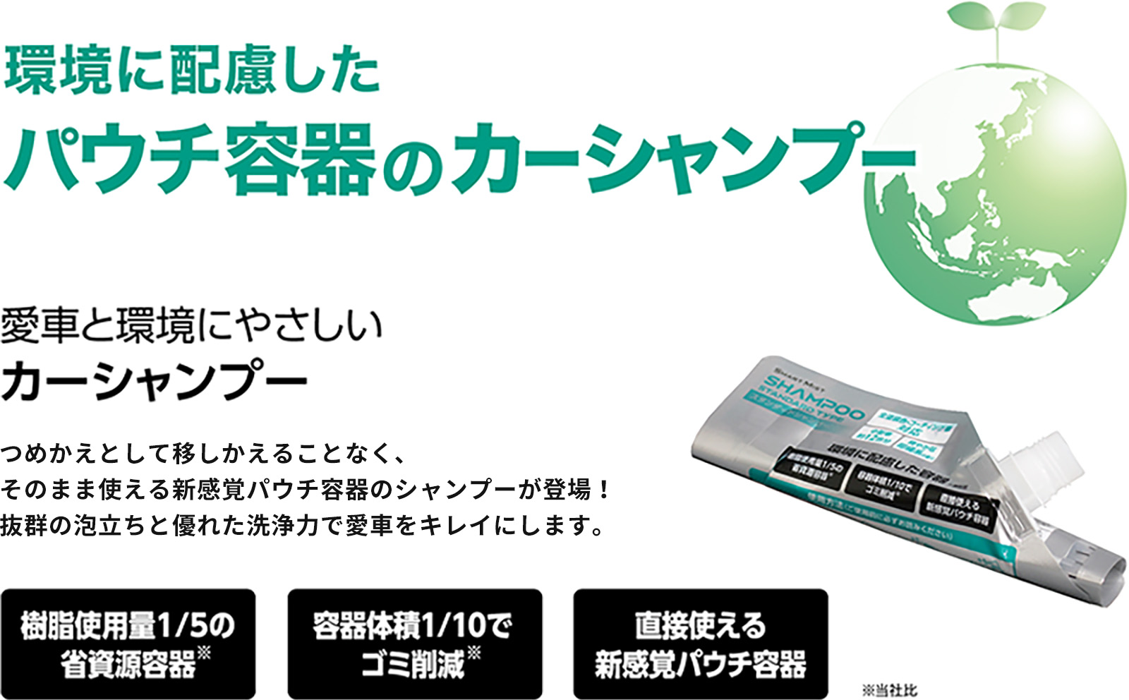 環境に配慮したパウチ容器のカーシャンプー　愛車と環境にやさしいカーシャンプー　ボトルとして使える新感覚パウチ容器のシャンプーが登場！ 抜群の泡立ちと優れた洗浄力で愛車をキレイにします。 樹脂使用量1/5の省資源容器（当社比） 容器体積1/10でゴミ削減（当社比） 直接使える新感覚パウチ容器